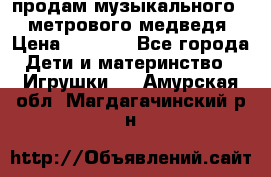 продам музыкального 1,5 метрового медведя  › Цена ­ 2 500 - Все города Дети и материнство » Игрушки   . Амурская обл.,Магдагачинский р-н